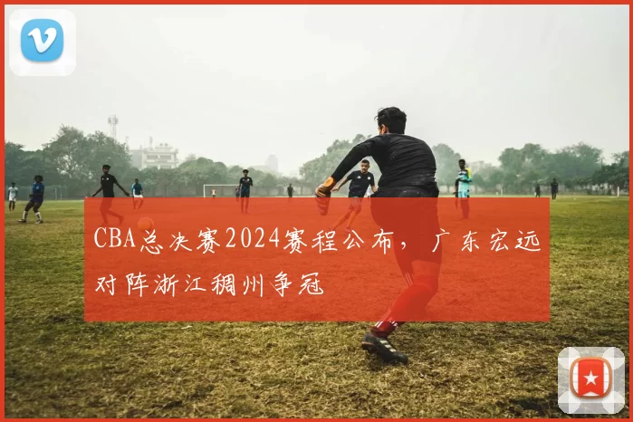 CBA总决赛2024赛程公布，广东宏远对阵浙江稠州争冠