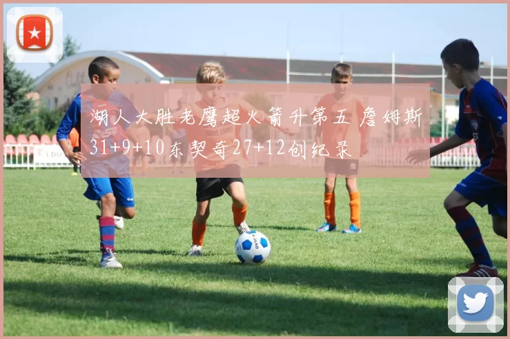 湖人大胜老鹰超火箭升第五 詹姆斯31+9+10东契奇27+12创纪录