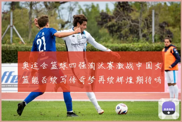 奥运会篮球四强淘汰赛激战中国女篮能否续写传奇梦再续辉煌期待吗
