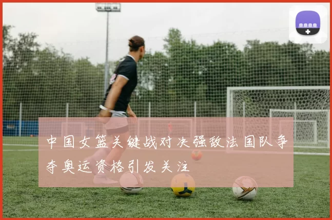 中国女篮关键战对决强敌法国队争夺奥运资格引发关注