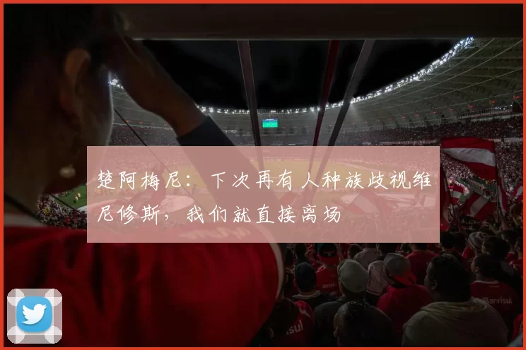 楚阿梅尼：下次再有人种族歧视维尼修斯，我们就直接离场