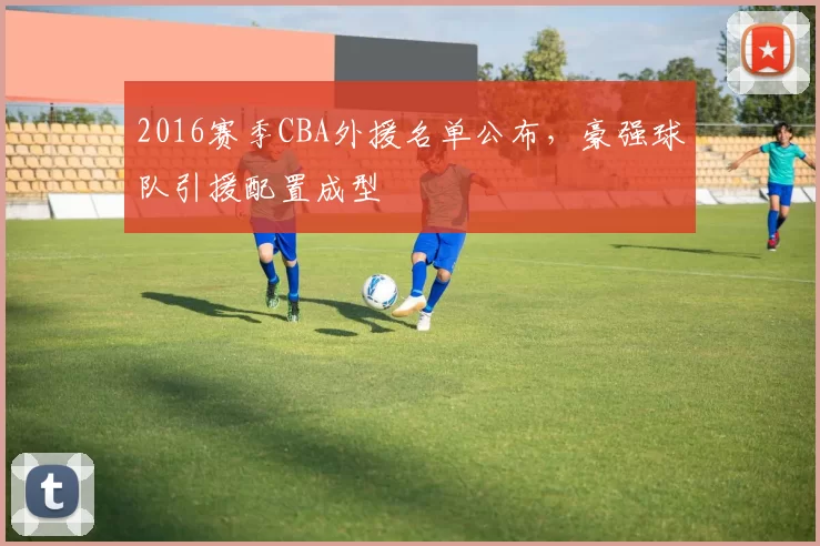 2016赛季CBA外援名单公布，豪强球队引援配置成型