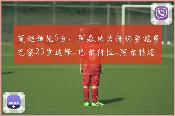 英超领先6分，阿森纳为何仍要挖角巴黎23岁边锋_巴尔科拉_阿尔特塔_赛季