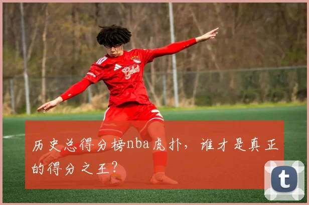 历史总得分榜nba虎扑，谁才是真正的得分之王？