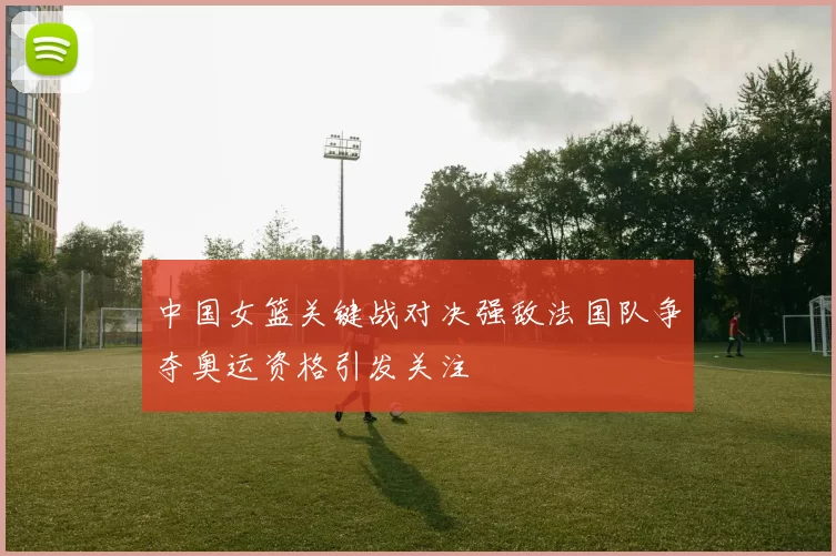 中国女篮关键战对决强敌法国队争夺奥运资格引发关注