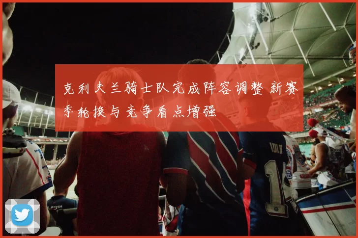 克利夫兰骑士队完成阵容调整 新赛季轮换与竞争看点增强