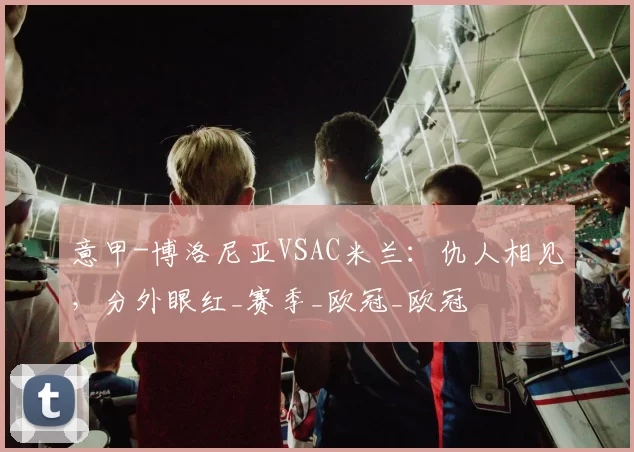 意甲-博洛尼亚VSAC米兰：仇人相见，分外眼红_赛季_欧冠_欧冠