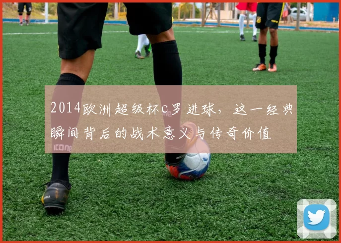2014欧洲超级杯c罗进球，这一经典瞬间背后的战术意义与传奇价值