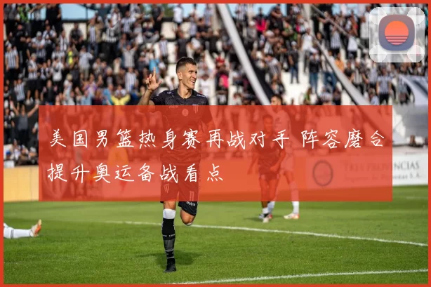 美国男篮热身赛再战对手 阵容磨合提升奥运备战看点