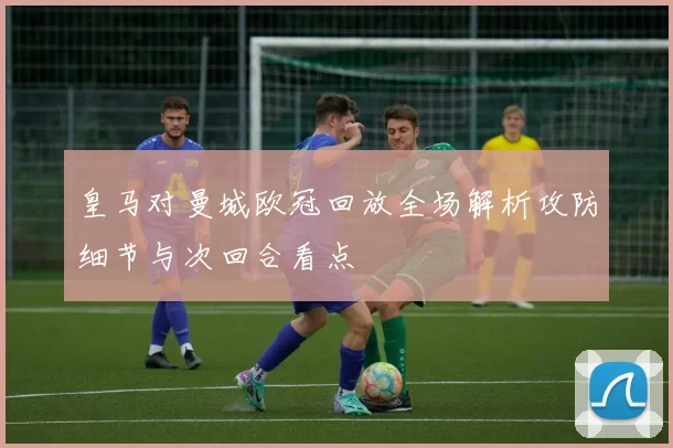皇马对曼城欧冠回放全场解析攻防细节与次回合看点