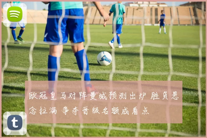 欧冠皇马对阵曼城预测出炉 胜负悬念拉满 争夺晋级名额成看点