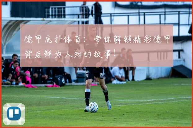 德甲虎扑体育：带你解锁精彩德甲背后鲜为人知的故事！