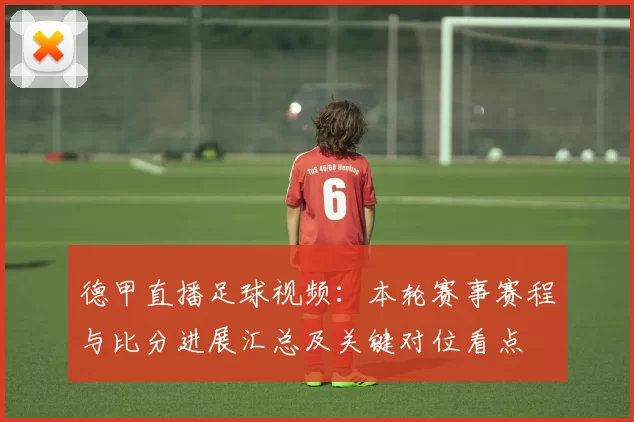 德甲直播足球视频:本轮赛事赛程与比分进展汇总及关键对位看点