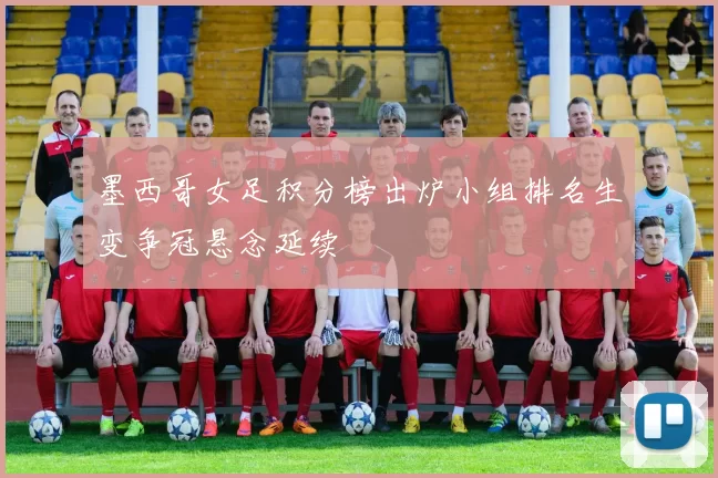 墨西哥女足积分榜出炉小组排名生变争冠悬念延续