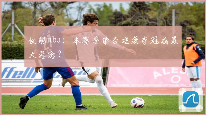 快船nba：本赛季能否逆袭夺冠成最大悬念？