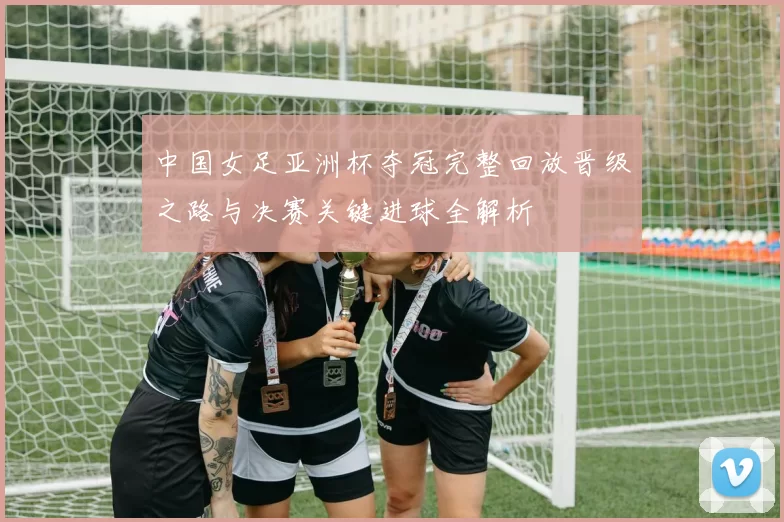 中国女足亚洲杯夺冠完整回放晋级之路与决赛关键进球全解析
