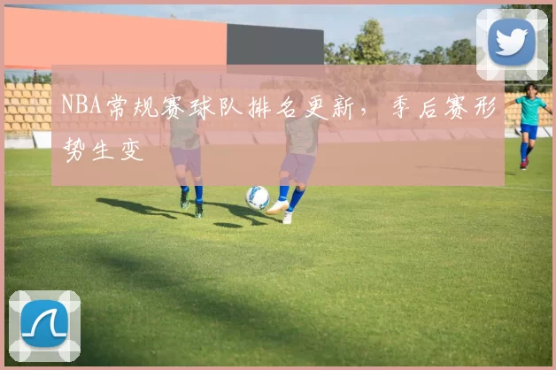 NBA常规赛球队排名更新，季后赛形势生变