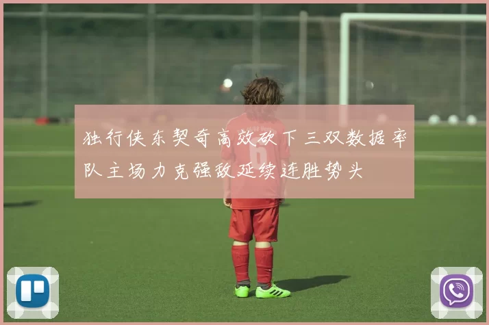 独行侠东契奇高效砍下三双数据率队主场力克强敌延续连胜势头