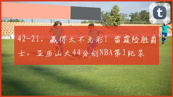 42-21，赢得太不光彩！雷霆险胜爵士，亚历山大44分创NBA第1纪录