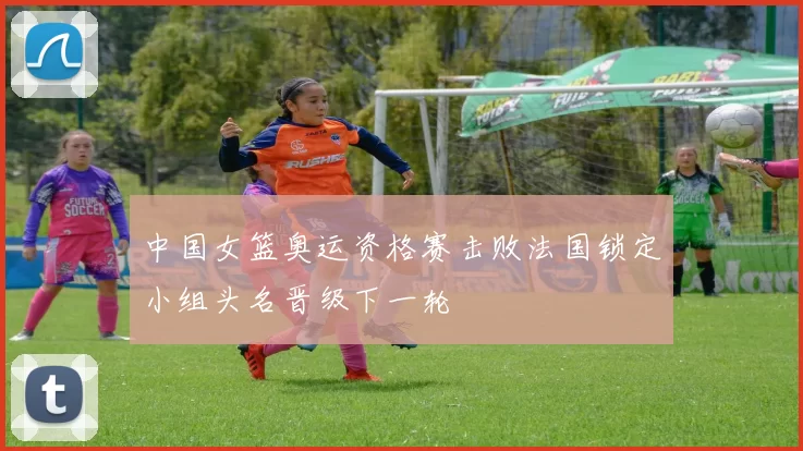 中国女篮奥运资格赛击败法国锁定小组头名晋级下一轮