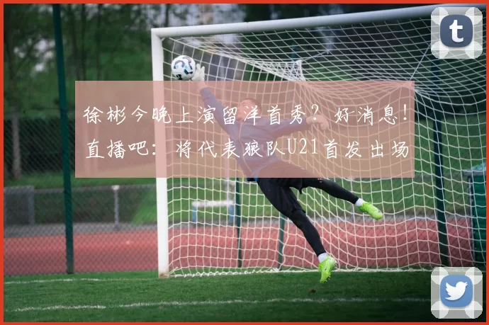 徐彬今晚上演留洋首秀？好消息！直播吧：将代表狼队U21首发出场