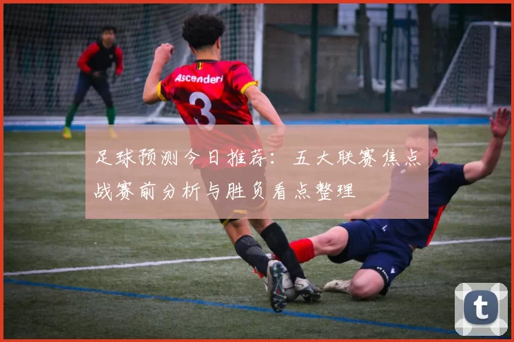 足球预测今日推荐:五大联赛焦点战赛前分析与胜负看点整理