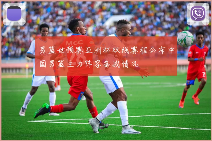 男篮世预赛亚洲杯双线赛程公布中国男篮主力阵容备战情况