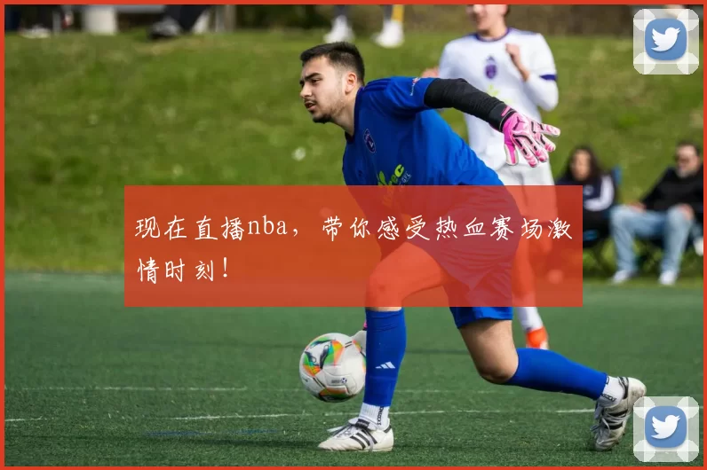 现在直播nba，带你感受热血赛场激情时刻！
