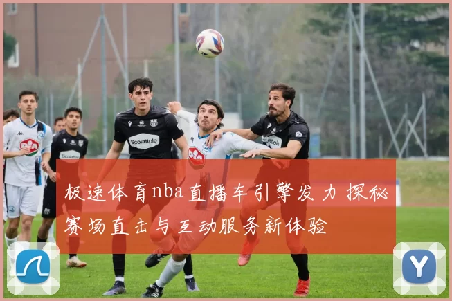 极速体育nba直播车引擎发力 探秘赛场直击与互动服务新体验