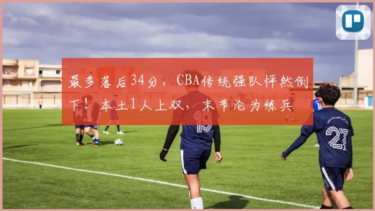 最多落后34分，CBA传统强队怦然倒下！本土1人上双，末节沦为练兵