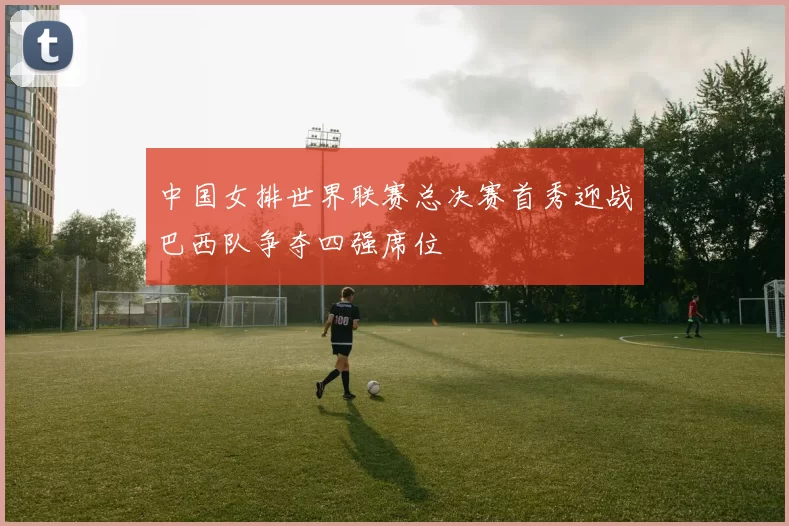 中国女排世界联赛总决赛首秀迎战巴西队争夺四强席位