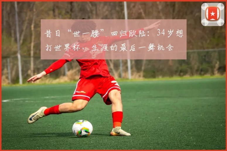 昔日“世一腰”回归欧陆：34岁想打世界杯，生涯的最后一舞机会