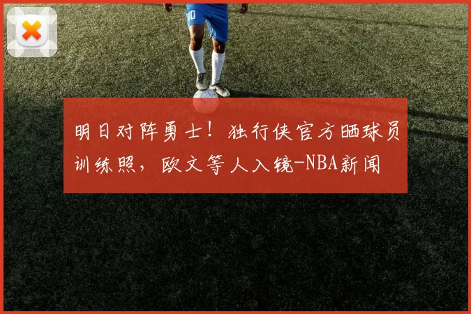明日对阵勇士！独行侠官方晒球员训练照，欧文等人入镜-NBA新闻