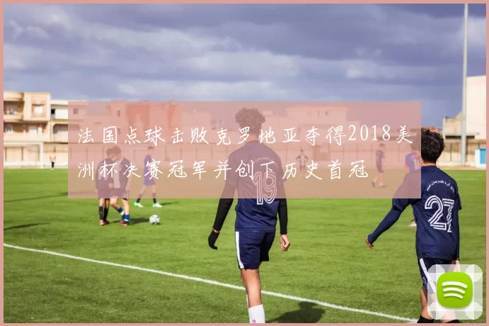 法国点球击败克罗地亚夺得2018美洲杯决赛冠军并创下历史首冠