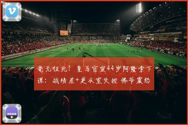 毫无征兆！皇马官宣44岁阿隆索下课：战绩差+更衣室失控 佛爷震怒