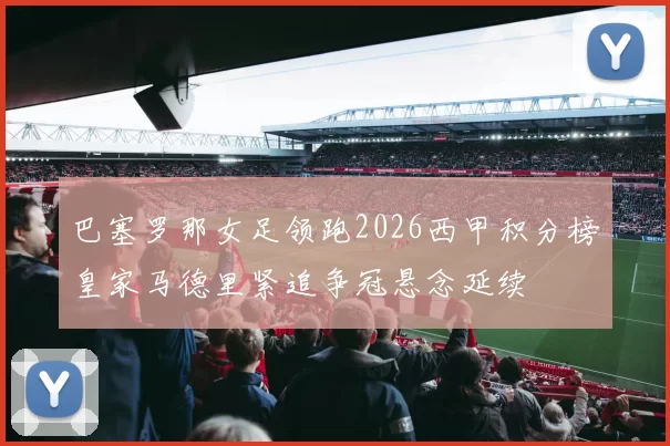 巴塞罗那女足领跑2026西甲积分榜皇家马德里紧追争冠悬念延续