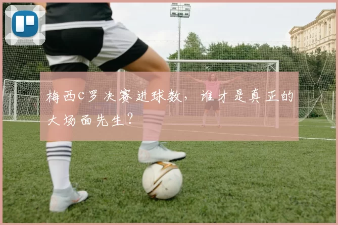 梅西c罗决赛进球数，谁才是真正的大场面先生？