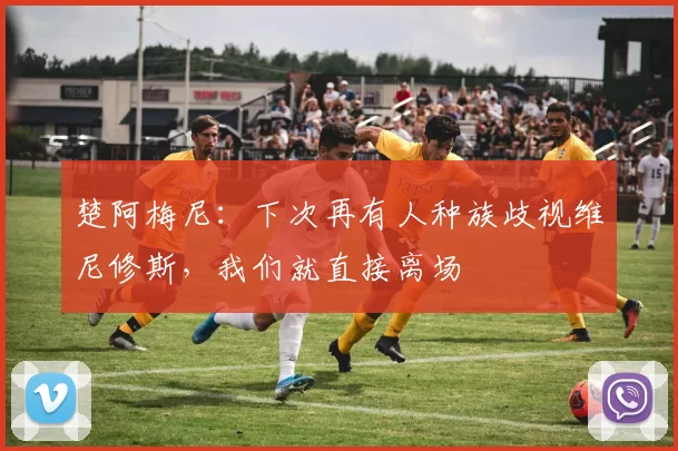 楚阿梅尼：下次再有人种族歧视维尼修斯，我们就直接离场