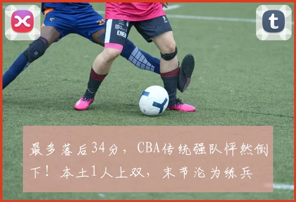 最多落后34分，CBA传统强队怦然倒下！本土1人上双，末节沦为练兵