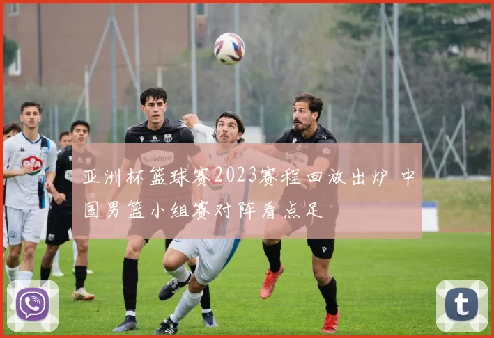 亚洲杯篮球赛2023赛程回放出炉 中国男篮小组赛对阵看点足