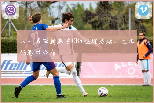 八一男篮新赛季CBA征程启动，主客场赛程公布