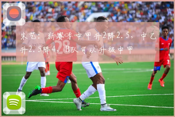 朱艺：新赛季中甲升2降2.5，中乙升2.5降4，B队可以升级中甲