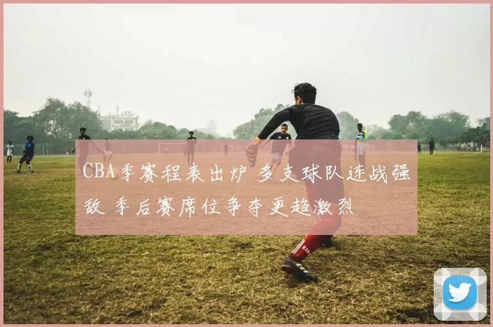 CBA季赛程表出炉 多支球队连战强敌 季后赛席位争夺更趋激烈