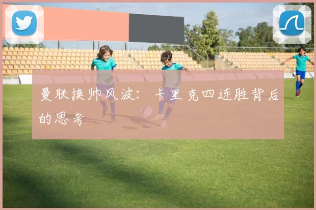 曼联换帅风波：卡里克四连胜背后的思考