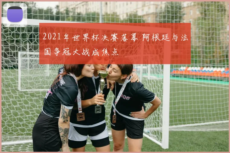 2021年世界杯决赛落幕 阿根廷与法国争冠大战成焦点