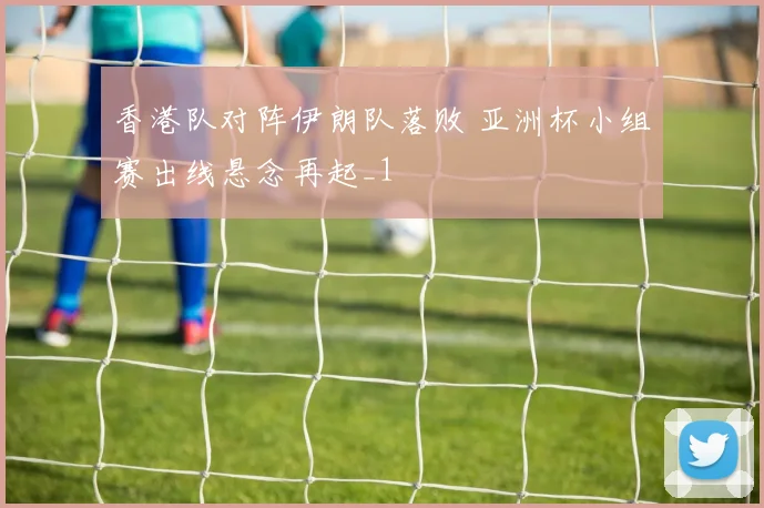 香港队对阵伊朗队落败 亚洲杯小组赛出线悬念再起_1