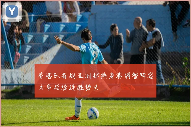香港队备战亚洲杯热身赛调整阵容力争延续连胜势头