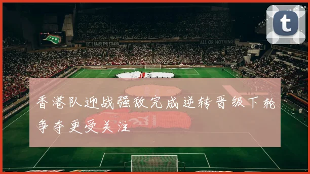 香港队迎战强敌完成逆转晋级下轮争夺更受关注