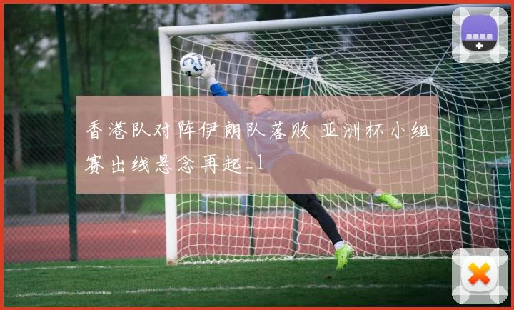 香港队对阵伊朗队落败 亚洲杯小组赛出线悬念再起_1
