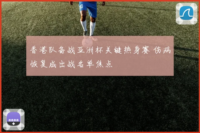 香港队备战亚洲杯关键热身赛 伤病恢复成出战名单焦点
